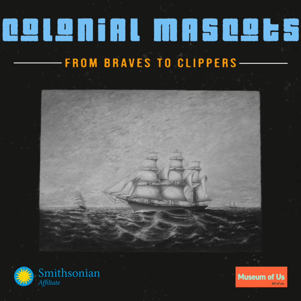 A digital graphic features a black and white drawn image of a colonial clipper ship at sea. Title text reads, "Colonial Mascots, From Braves to Clippers". The Smithsonian Affiliate logo is on the bottom left corner and the Museum of Us logo is on the bottom right corner.